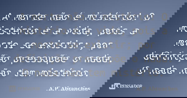 A morte não é mistério! O mistério é a vida, pois a morte se existir; por definição pressupõe o nada. O nada não tem mistério.... Frase de A.P.Abranches.