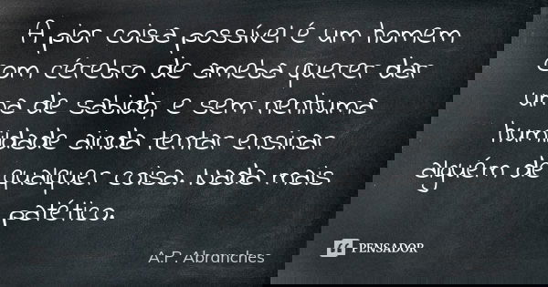 A pior coisa possível é um homem com cérebro de ameba querer dar uma de sabido, e sem nenhuma humildade ainda tentar ensinar alguém de qualquer coisa. Nada mais... Frase de A.P.Abranches.