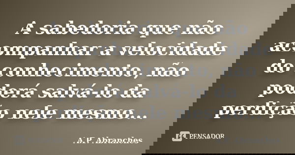 A sabedoria que não acompanhar a velocidade do conhecimento, não poderá salvá-lo da perdição nele mesmo...... Frase de A.P.Abranches.