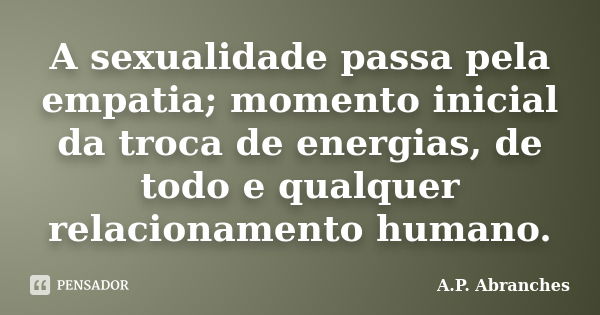 A sexualidade passa pela empatia; momento inicial da troca de energias, de todo e qualquer relacionamento humano.... Frase de A.P.Abranches.