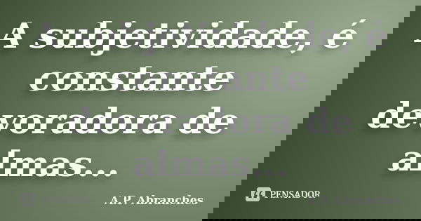 A subjetividade, é constante devoradora de almas...... Frase de A.P.Abranches.