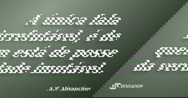 A única fala irrefutável, é de quem está de posse da verdade imutável.... Frase de A.P.Abranches.