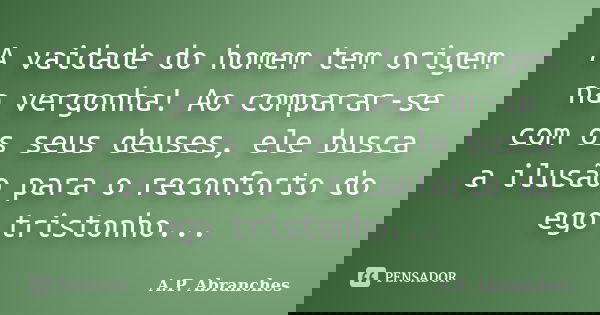 A vaidade do homem tem origem na vergonha! Ao comparar-se com os seus deuses, ele busca a ilusão para o reconforto do ego tristonho...... Frase de A.P.Abranches.
