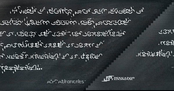 A vida é teatro, pra ser levado à sério! Quem assim não procede corre o risco, de cair na sonolência mais profunda onde o som é inaudível, a visão invisível, e ... Frase de A.P.Abranches.