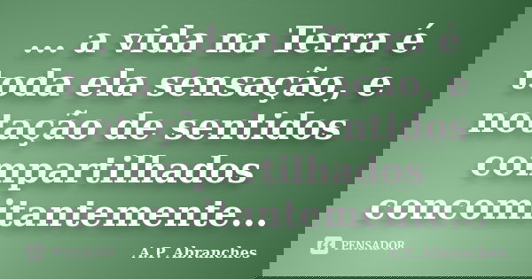 ... a vida na Terra é toda ela sensação, e notação de sentidos compartilhados concomitantemente...... Frase de A.P.Abranches.