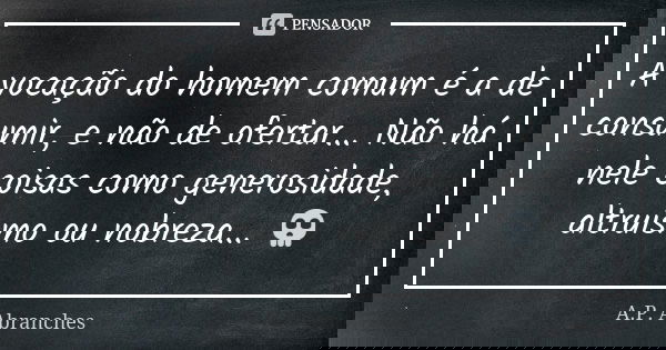 A vocação do homem comum é a de consumir, e não de ofertar... Não há nele coisas como generosidade, altruísmo ou nobreza... 💀... Frase de A.P.Abranches.