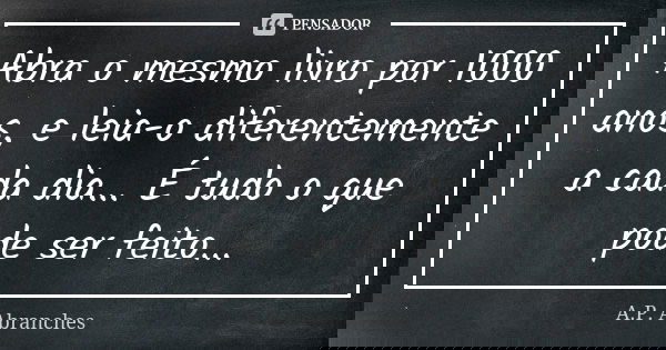 Abra o mesmo livro por 1000 anos, e leia-o diferentemente a cada dia... É tudo o que pode ser feito...... Frase de A.P.Abranches.