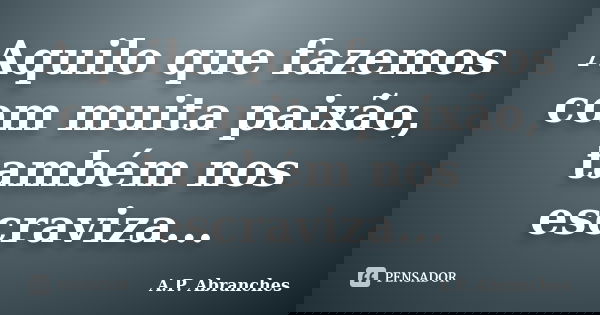Aquilo que fazemos com muita paixão, também nos escraviza...... Frase de A.P. Abranches.