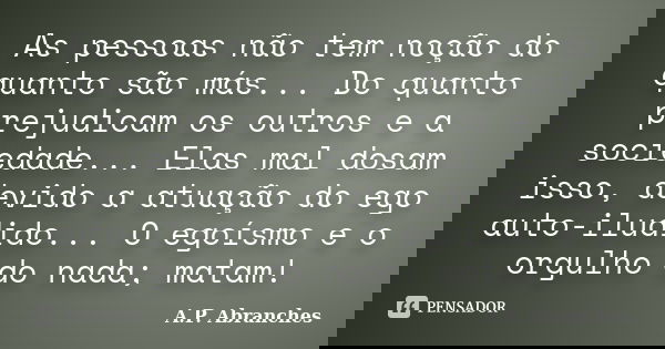 As pessoas não tem noção do quanto são más... Do quanto prejudicam os outros e a sociedade... Elas mal dosam isso, devido a atuação do ego auto-iludido... O ego... Frase de A.P.Abranches.