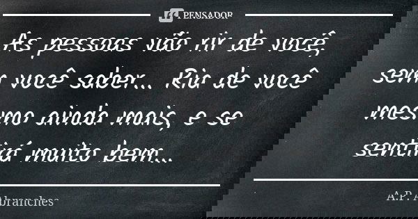 As pessoas vão rir de você, sem você saber... Ria de você mesmo ainda mais, e se sentirá muito bem...... Frase de A.P.Abranches.