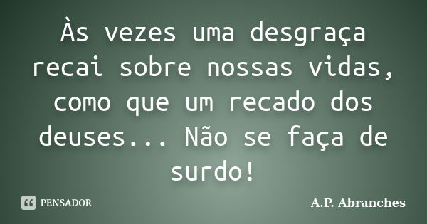 Às vezes uma desgraça recai sobre nossas vidas, como que um recado dos deuses... Não se faça de surdo!... Frase de A.P. Abranches.