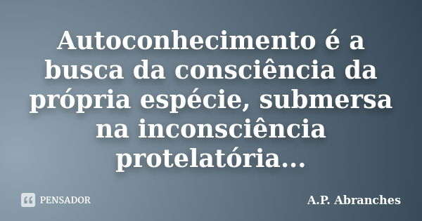 Autoconhecimento é a busca da consciência da própria espécie, submersa na inconsciência protelatória...... Frase de A.P.Abranches.