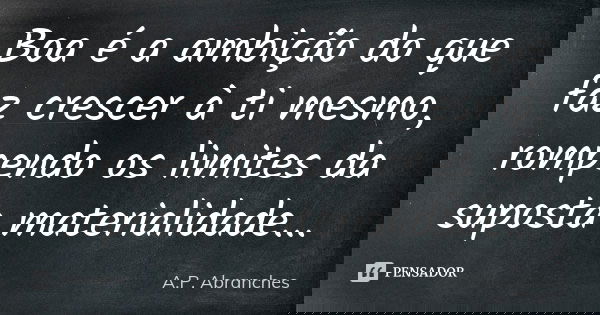 Boa é a ambição do que faz crescer à ti mesmo, rompendo os limites da suposta materialidade...... Frase de A.P.Abranches.