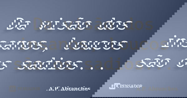 Da visão dos insanos, loucos são os sadios...... Frase de A.P.Abranches.