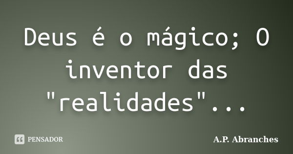 Deus é o mágico; O inventor das "realidades"...... Frase de A.P.Abranches.