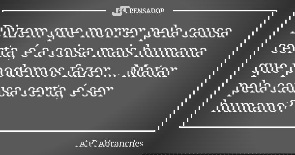 Dizem que morrer pela causa certa, é a coisa mais humana que podemos fazer... Matar pela causa certa, é ser humano?... Frase de A.P.Abranches.