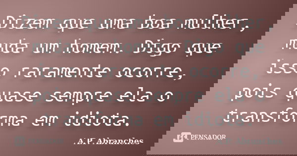 Dizem que uma boa mulher, muda um homem. Digo que isso raramente ocorre, pois quase sempre ela o transforma em idiota.... Frase de A.P.Abranches.