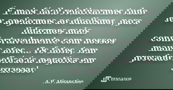 É mais fácil relativarmos tudo ou apelarmos ao dualismo, para lidarmos mais confortavelmente com nossos maus atos... Os fatos, tem provado eficácia negativa em ... Frase de A.P.Abranches.