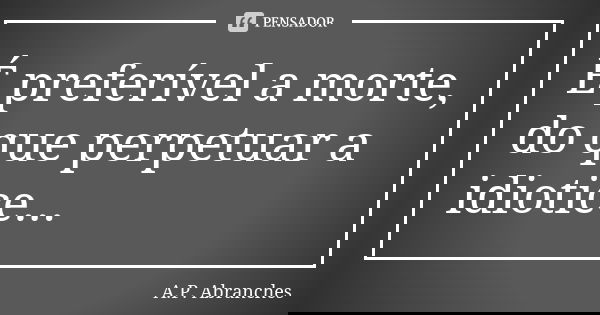 É preferível a morte, do que perpetuar a idiotice...... Frase de A.P.Abranches.