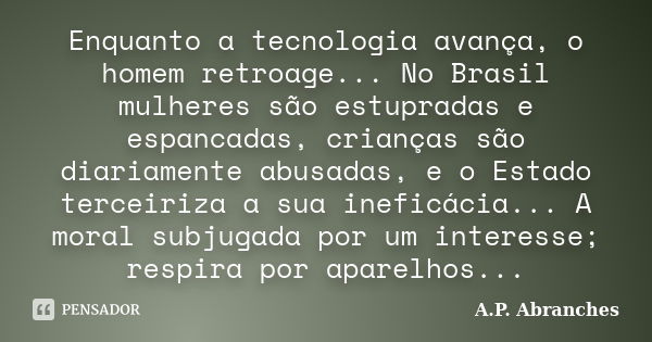 Enquanto a tecnologia avança, o homem retroage... No Brasil mulheres são estupradas e espancadas, crianças são diariamente abusadas, e o Estado terceiriza a sua... Frase de A.P. Abranches.