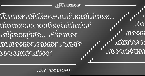 Éramos felizes e não sabíamos... Tínhamos a exclusividade à nossa disposição... Éramos únicos em nossas coisas, e não nos dávamos conta disso.... Frase de A.P. Abranches.