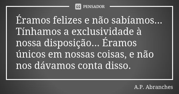 Éramos felizes e não sabíamos... Tínhamos a exclusividade à nossa disposição... Éramos únicos em nossas coisas, e não nos dávamos conta disso.... Frase de A.P. Abranches.