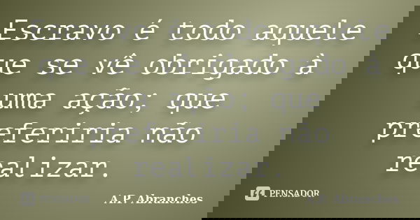 Escravo é todo aquele que se vê obrigado à uma ação; que preferiria não realizar.... Frase de A.P.Abranches.