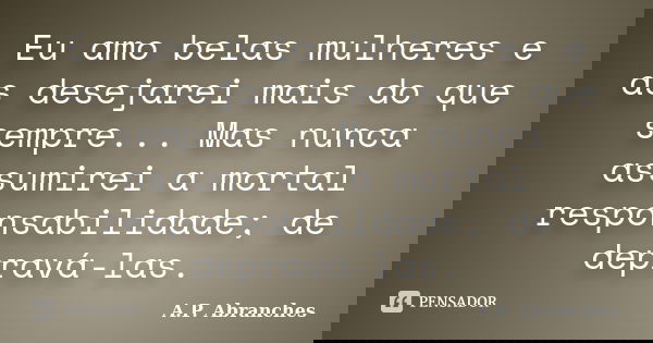 Eu amo belas mulheres e as desejarei mais do que sempre... Mas nunca assumirei a mortal responsabilidade; de depravá-las.... Frase de A.P.Abranches.