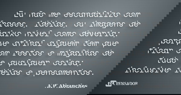 Eu não me escandalizo com frases, idéias, ou imagens de baixo nível como deveria; porque afinal alguém tem que ficar com restos e migalhas de tudo e qualquer co... Frase de A.P.Abranches.