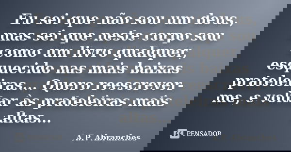 Eu sei que não sou um deus, mas sei que neste corpo sou como um livro qualquer, esquecido nas mais baixas prateleiras... Quero reescrever-me, e voltar às pratel... Frase de A.P.Abranches.