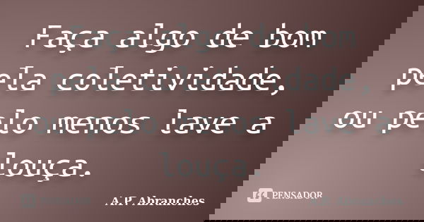 Faça algo de bom pela coletividade, ou pelo menos lave a louça.... Frase de A.P.Abranches.