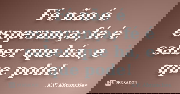 Fé não é esperança; fé é saber que há, e que pode!... Frase de A.P.Abranches.