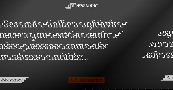 Foco não é olhar o objetivo e esquecer o que está ao redor, é ver coisas e pessoas como elas são; com clareza e nitidez...... Frase de A.P.Abranches.