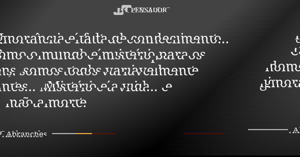 Ignorância é falta de conhecimento... Como o mundo é mistério para os homens, somos todos variavelmente ignorantes... Mistério é a vida... e não a morte.... Frase de A.P.Abranches.