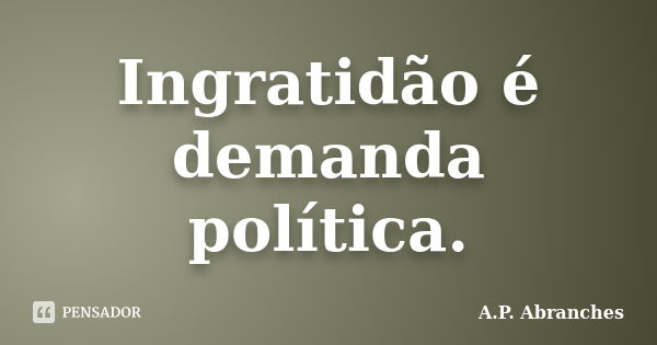 Ingratidão é demanda política.... Frase de A.P. Abranches.