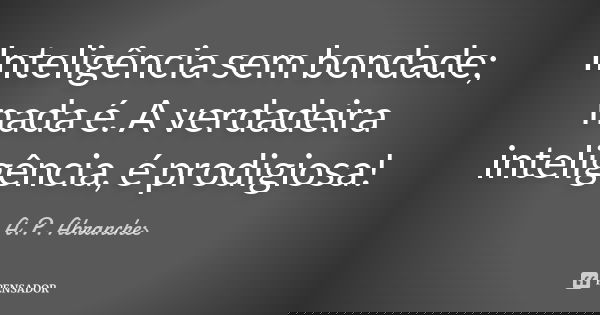 Inteligência sem bondade; nada é. A verdadeira inteligência, é prodigiosa!... Frase de A.P.Abranches.