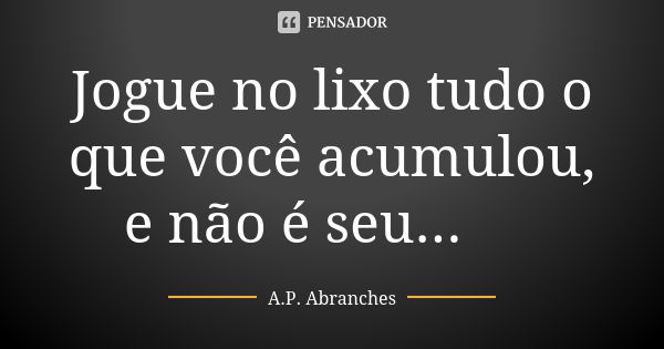 Jogue no lixo tudo o que você acumulou, e não é seu... 🚯... Frase de A.P.Abranches.