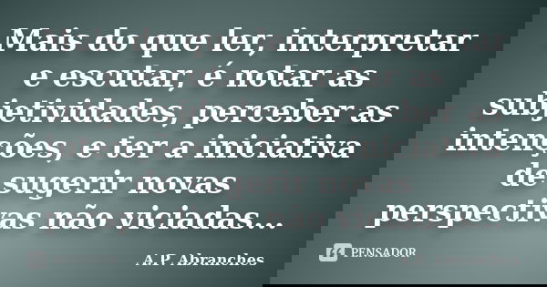 Mais do que ler, interpretar e escutar, é notar as subjetividades, perceber as intenções, e ter a iniciativa de sugerir novas perspectivas não viciadas...... Frase de A.P. Abranches.