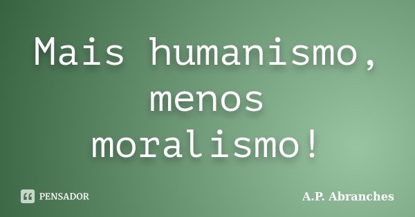 Mais humanismo, menos moralismo!... Frase de A.P. Abranches.
