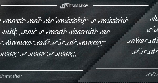 Na morte não há mistério; o mistério é a vida, pois o medo inserido na alma dos homens não é o de morrer; é o de viver, e viver e viver...... Frase de A.P.Abranches.