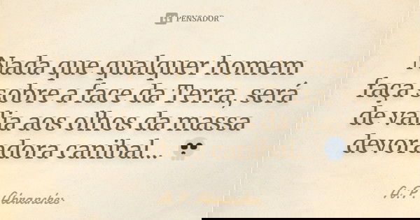 Nada que qualquer homem faça sobre a face da Terra, será de valia aos olhos da massa devoradora canibal... 💀... Frase de A.P.Abranches.