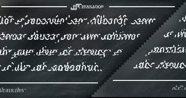 Não é possível ser filosófo, sem a intensa busca por um abismo particular que leve às trevas; e das trevas à luz da sabedoria...... Frase de A.P.Abranches.