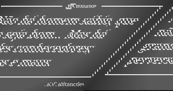 Não há homem sábio, que não seja bom... Mas há grandes conhecedores; perversos e maus.... Frase de A.P.Abranches.