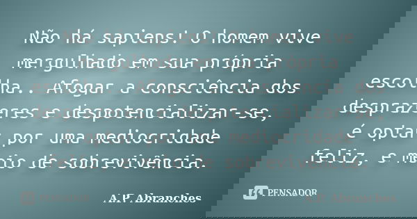 Não há sapiens! O homem vive mergulhado em sua própria escolha.. Afogar a consciência dos desprazeres e despotencializar-se, é optar por uma mediocridade feliz,... Frase de A.P.Abranches.