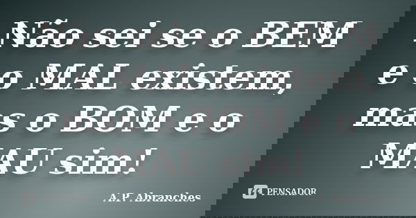 Não sei se o BEM e o MAL existem, mas o BOM e o MAU sim!... Frase de A.P. Abranches.