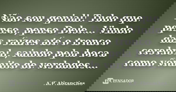 Não sou genial! Tudo que penso, penso Dele... Vindo das raízes até o tronco cerebral, saindo pela boca como vômito de verdades...... Frase de A.P. Abranches.