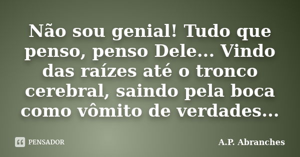 Não sou genial! Tudo que penso, penso Dele... Vindo das raízes até o tronco cerebral, saindo pela boca como vômito de verdades...... Frase de A.P. Abranches.