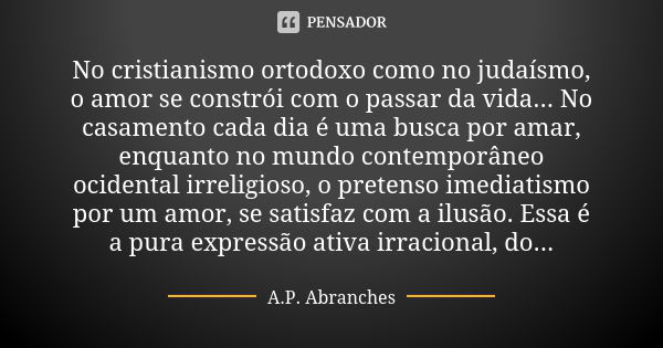 No cristianismo ortodoxo como no judaísmo, o amor se constrói com o passar da vida... No casamento cada dia é uma busca por amar, enquanto no mundo contemporâne... Frase de A.P.Abranches.