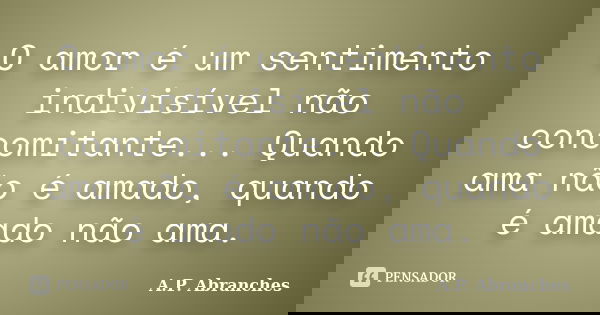 O amor é um sentimento indivisível não concomitante... Quando ama não é amado, quando é amado não ama.... Frase de A.P.Abranches.