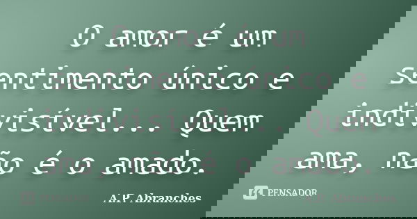 O amor é um sentimento único e indivisível... Quem ama, não é o amado.... Frase de A.P.Abranches.